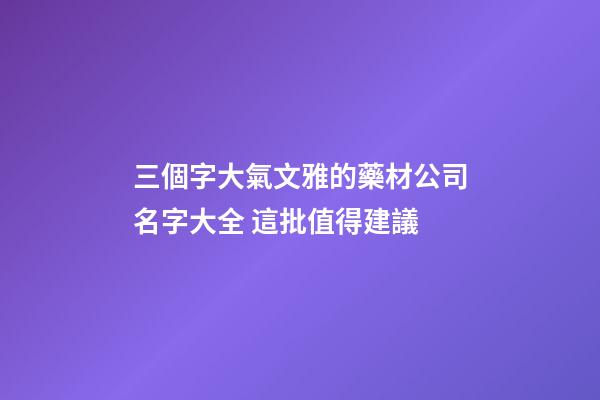 三個字大氣文雅的藥材公司名字大全 這批值得建議